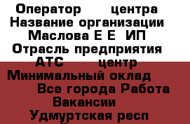 Оператор Call-центра › Название организации ­ Маслова Е Е, ИП › Отрасль предприятия ­ АТС, call-центр › Минимальный оклад ­ 20 000 - Все города Работа » Вакансии   . Удмуртская респ.,Глазов г.